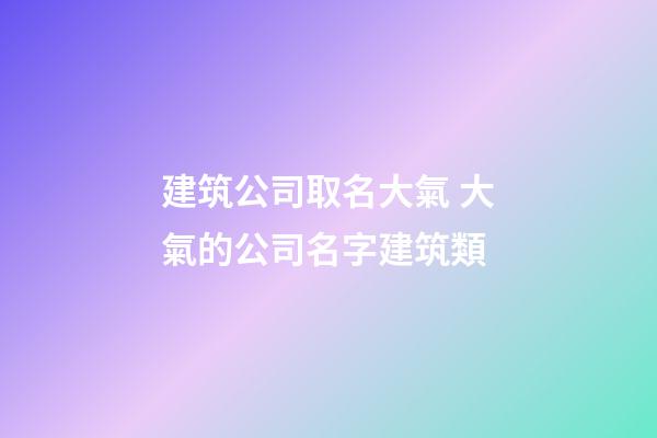 建筑公司取名大氣 大氣的公司名字建筑類